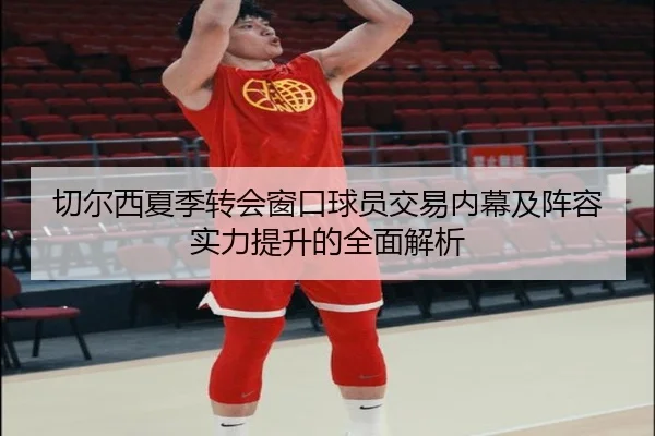 切尔西夏季转会窗口球员交易内幕及阵容实力提升的全面解析